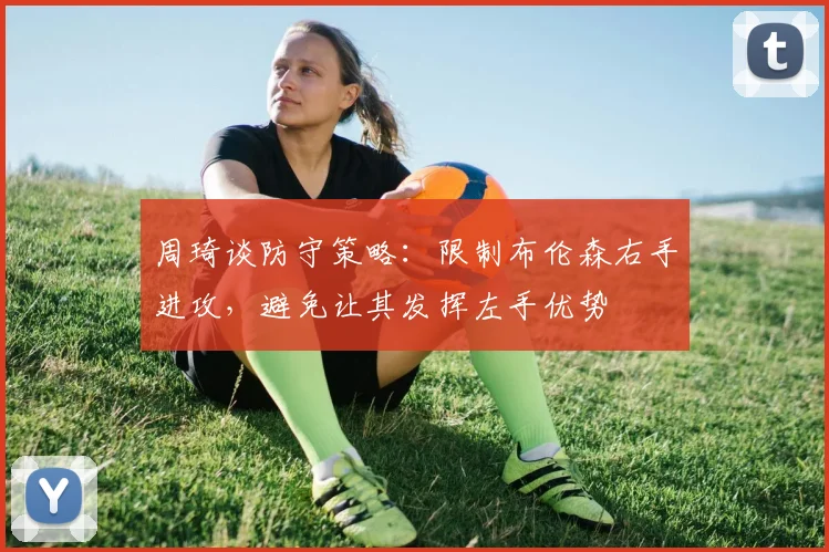 周琦谈防守策略：限制布伦森右手进攻，避免让其发挥左手优势