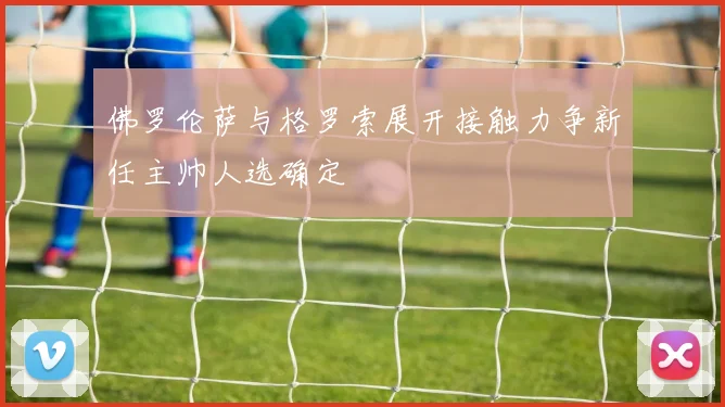 佛罗伦萨与格罗索展开接触力争新任主帅人选确定