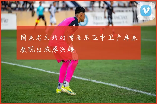 国米尤文均对博洛尼亚中卫卢库米表现出浓厚兴趣