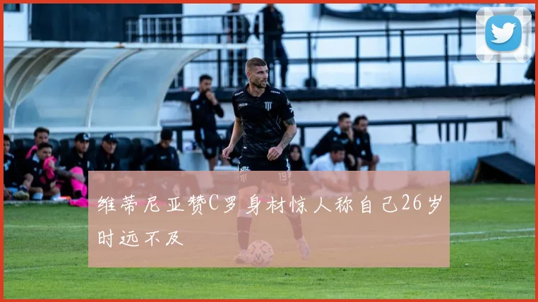 维蒂尼亚赞C罗身材惊人称自己26岁时远不及
