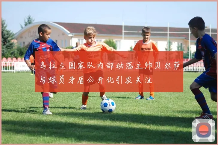 乌拉圭国家队内部动荡主帅贝尔萨与球员矛盾公开化引发关注