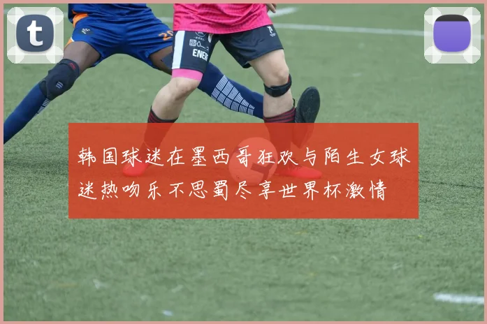 韩国球迷在墨西哥狂欢与陌生女球迷热吻乐不思蜀尽享世界杯激情