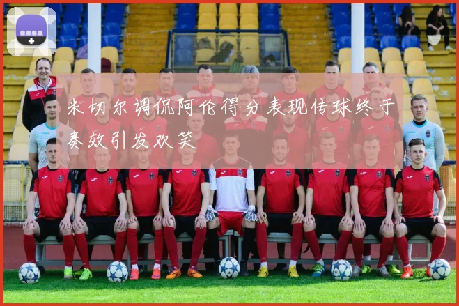 米切尔调侃阿伦得分表现传球终于奏效引发欢笑