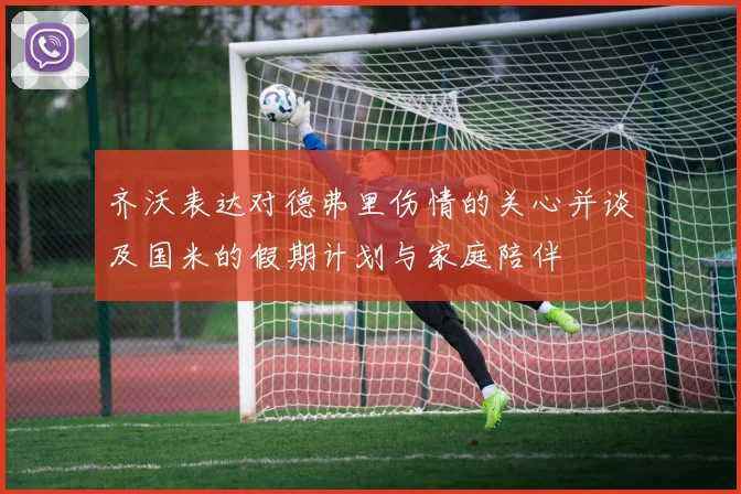 齐沃表达对德弗里伤情的关心并谈及国米的假期计划与家庭陪伴