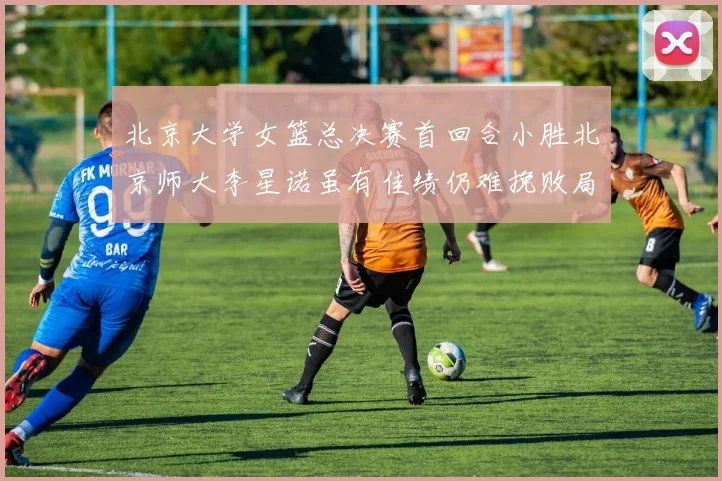 北京大学女篮总决赛首回合小胜北京师大李星诺虽有佳绩仍难挽败局