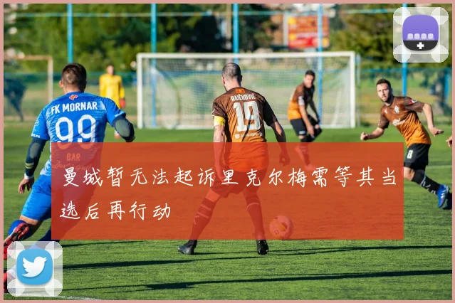 曼城暂无法起诉里克尔梅需等其当选后再行动