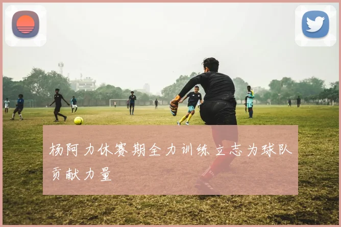 杨阿力休赛期全力训练立志为球队贡献力量