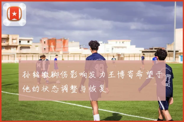 孙铭徽脚伤影响发力王博寄希望于他的状态调整与恢复