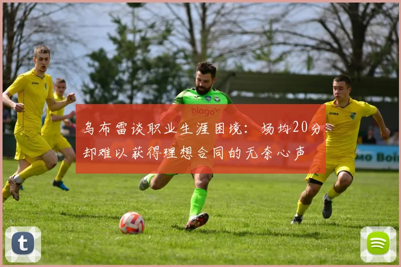 乌布雷谈职业生涯困境：场均20分却难以获得理想合同的无奈心声