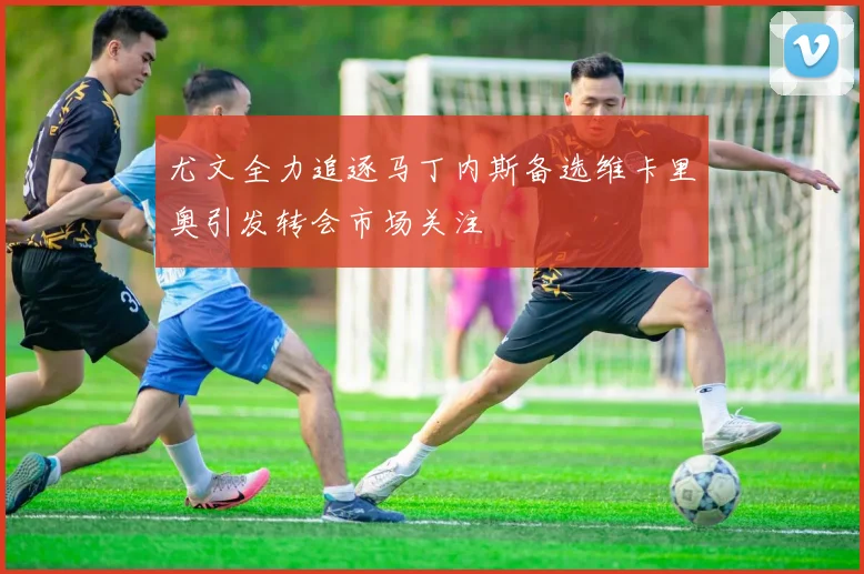 尤文全力追逐马丁内斯备选维卡里奥引发转会市场关注