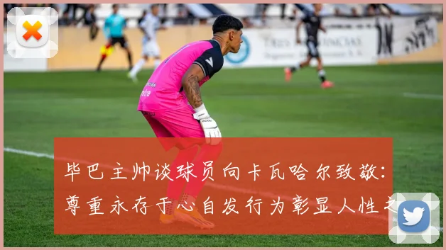 毕巴主帅谈球员向卡瓦哈尔致敬：尊重永存于心自发行为彰显人性之美