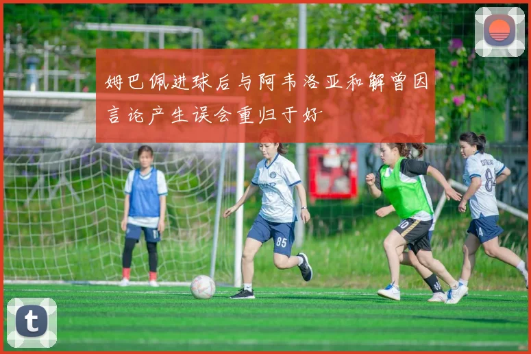 姆巴佩进球后与阿韦洛亚和解曾因言论产生误会重归于好