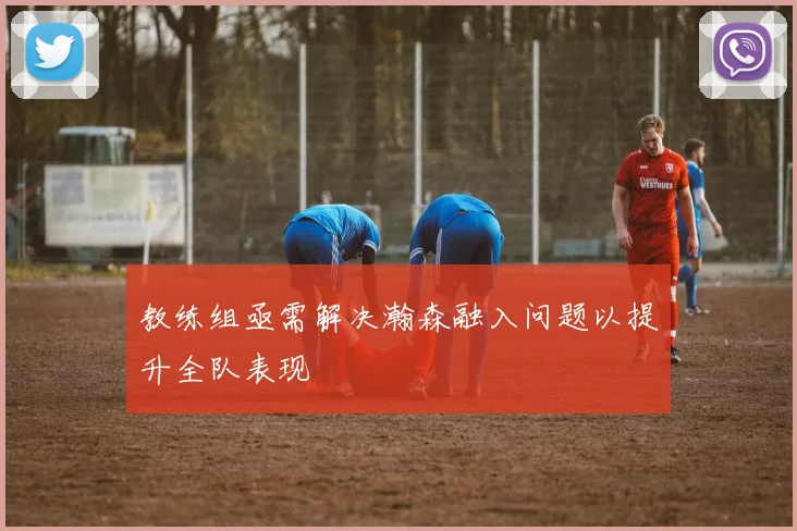 教练组亟需解决瀚森融入问题以提升全队表现