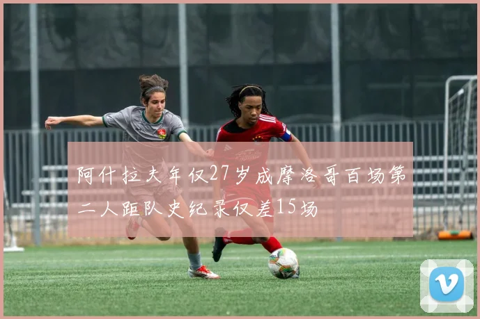 阿什拉夫年仅27岁成摩洛哥百场第二人距队史纪录仅差15场