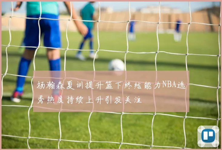 杨瀚森夏训提升篮下终结能力NBA选秀热度持续上升引发关注