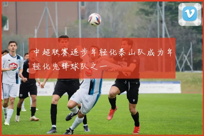 中超联赛逐步年轻化泰山队成为年轻化先锋球队之一