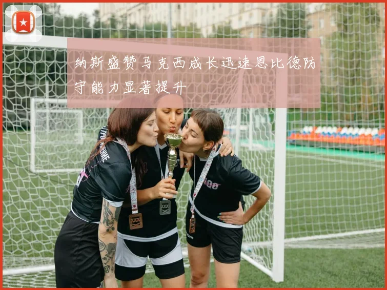 纳斯盛赞马克西成长迅速恩比德防守能力显著提升