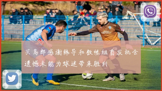 买乌郎感谢韩导和教练组首发机会遗憾未能为球迷带来胜利