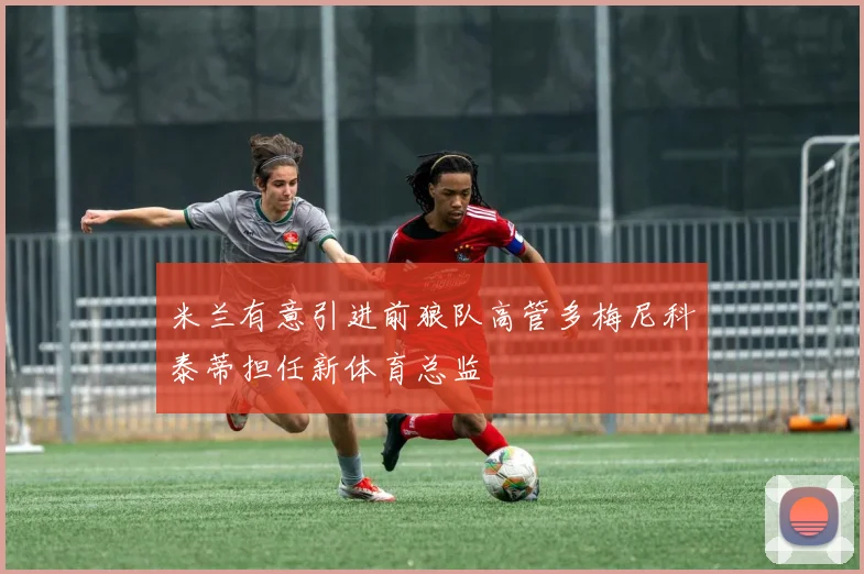 米兰有意引进前狼队高管多梅尼科泰蒂担任新体育总监