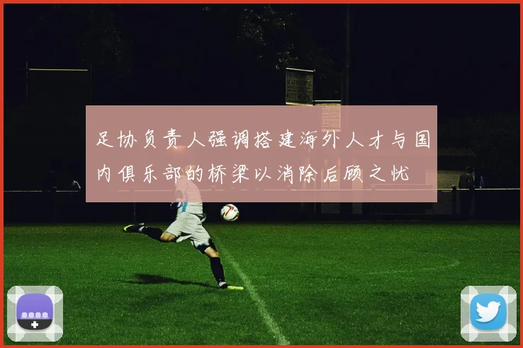 足协负责人强调搭建海外人才与国内俱乐部的桥梁以消除后顾之忧