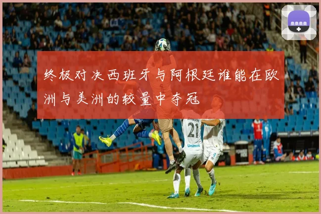 终极对决西班牙与阿根廷谁能在欧洲与美洲的较量中夺冠