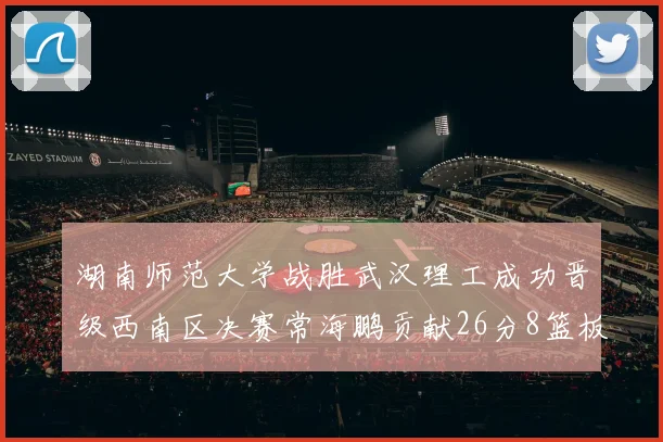 湖南师范大学战胜武汉理工成功晋级西南区决赛常海鹏贡献26分8篮板韩雨琛得21分