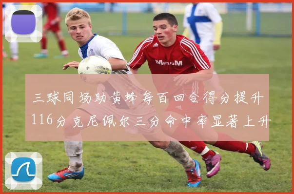 三球同场助黄蜂每百回合得分提升116分克尼佩尔三分命中率显著上升近10