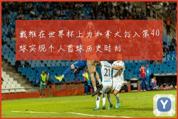 戴维在世界杯上为加拿大打入第40球实现个人首球历史时刻