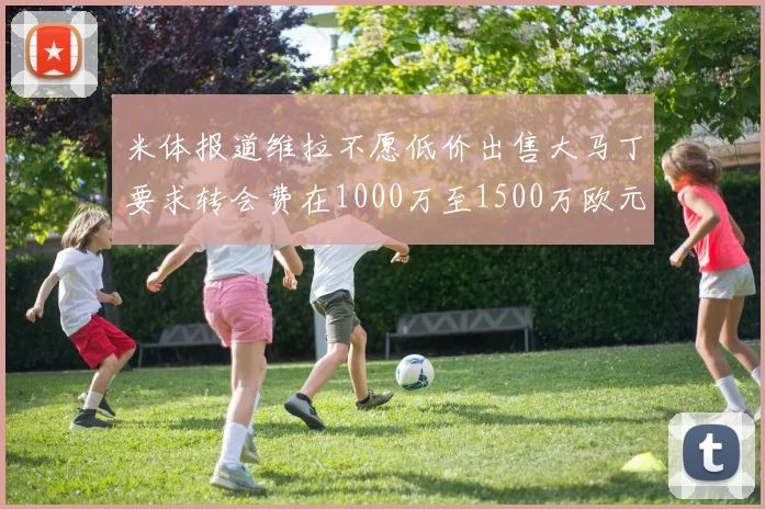 米体报道维拉不愿低价出售大马丁要求转会费在1000万至1500万欧元之间