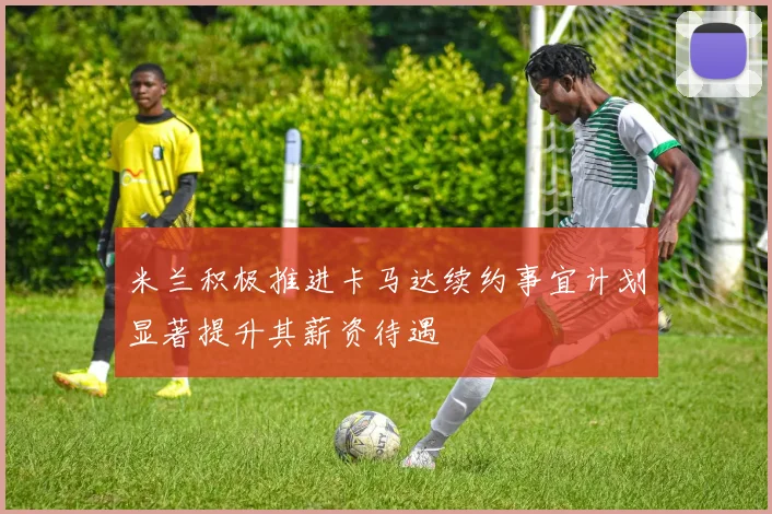 米兰积极推进卡马达续约事宜计划显著提升其薪资待遇