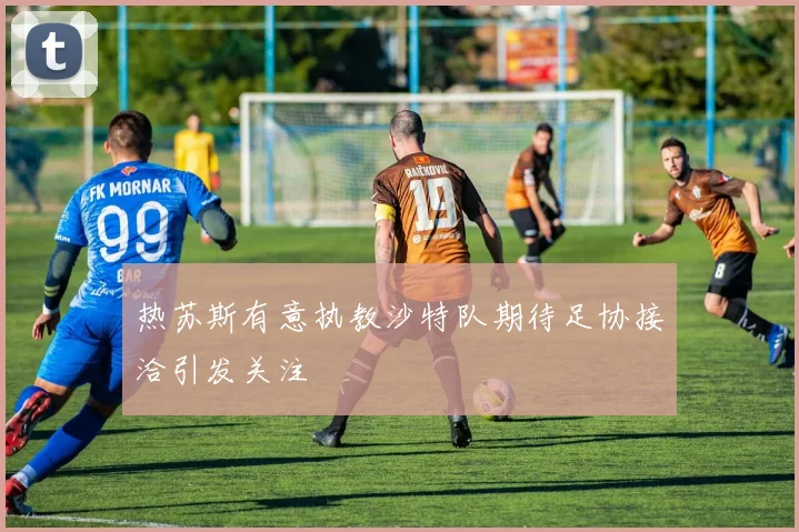 热苏斯有意执教沙特队期待足协接洽引发关注