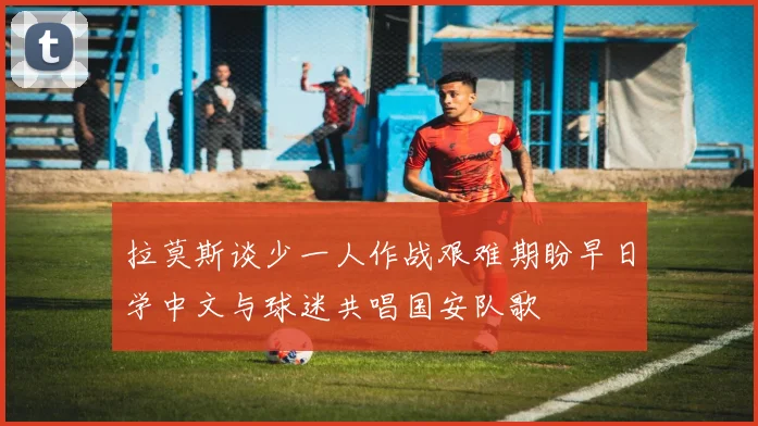 拉莫斯谈少一人作战艰难期盼早日学中文与球迷共唱国安队歌