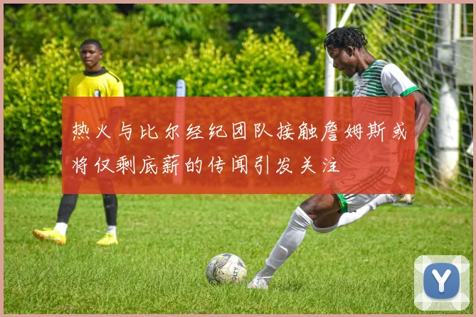 热火与比尔经纪团队接触詹姆斯或将仅剩底薪的传闻引发关注