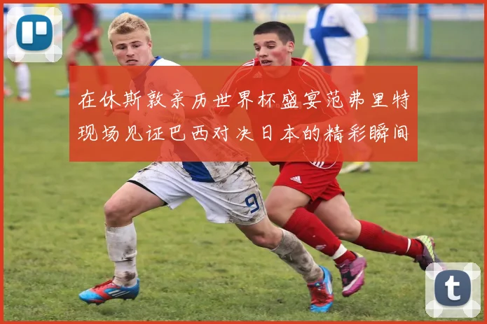 在休斯敦亲历世界杯盛宴范弗里特现场见证巴西对决日本的精彩瞬间