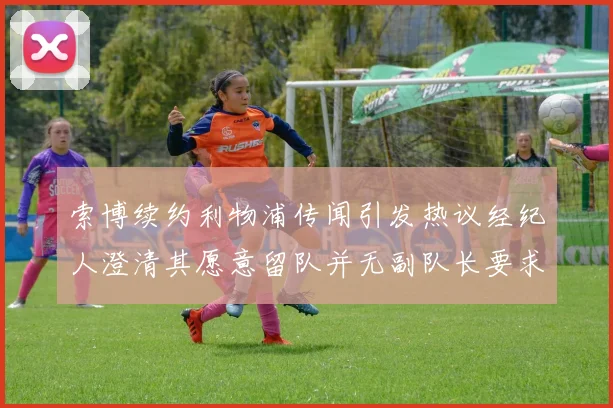 索博续约利物浦传闻引发热议经纪人澄清其愿意留队并无副队长要求
