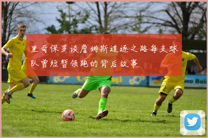 里奇保罗谈詹姆斯追逐之路每支球队曾短暂领跑的背后故事