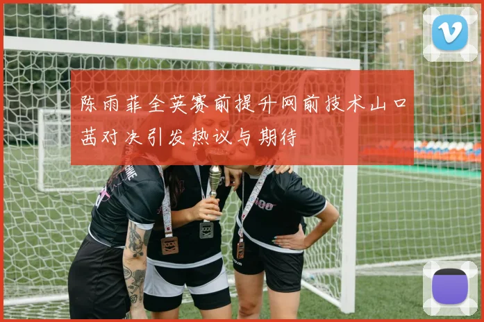 陈雨菲全英赛前提升网前技术山口茜对决引发热议与期待
