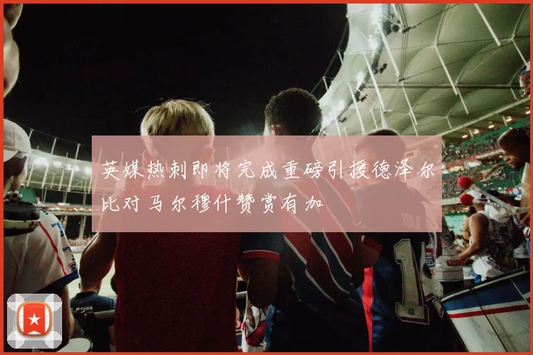 英媒热刺即将完成重磅引援德泽尔比对马尔穆什赞赏有加
