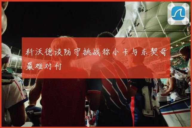 科沃德谈防守挑战称小卡与东契奇最难对付